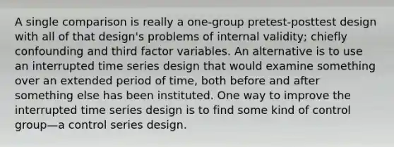 A single comparison is really a one-group pretest-posttest design with all of that design's problems of internal validity; chiefly confounding and third factor variables. An alternative is to use an interrupted time series design that would examine something over an extended period of time, both before and after something else has been instituted. One way to improve the interrupted time series design is to find some kind of control group—a control series design.