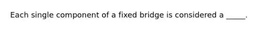 Each single component of a fixed bridge is considered a _____.