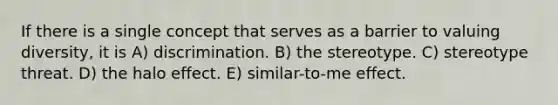 If there is a single concept that serves as a barrier to valuing diversity, it is A) discrimination. B) the stereotype. C) stereotype threat. D) the halo effect. E) similar-to-me effect.