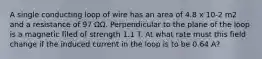 A single conducting loop of wire has an area of 4.8 x 10-2 m2 and a resistance of 97 ΩΩ. Perpendicular to the plane of the loop is a magnetic filed of strength 1.1 T. At what rate must this field change if the induced current in the loop is to be 0.64 A?