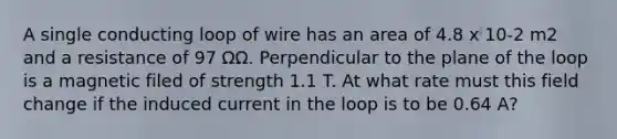 A single conducting loop of wire has an area of 4.8 x 10-2 m2 and a resistance of 97 ΩΩ. Perpendicular to the plane of the loop is a magnetic filed of strength 1.1 T. At what rate must this field change if the induced current in the loop is to be 0.64 A?