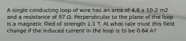 A single conducting loop of wire has an area of 4.8 x 10-2 m2 and a resistance of 97 Ω. Perpendicular to the plane of the loop is a magnetic filed of strength 1.1 T. At what rate must this field change if the induced current in the loop is to be 0.64 A?