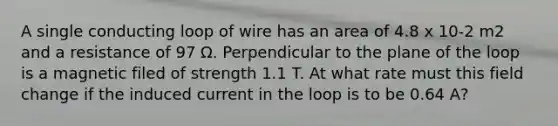 A single conducting loop of wire has an area of 4.8 x 10-2 m2 and a resistance of 97 Ω. Perpendicular to the plane of the loop is a magnetic filed of strength 1.1 T. At what rate must this field change if the induced current in the loop is to be 0.64 A?