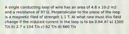 A single conducting loop of wire has an area of 4.8 x 10-2 m2 and a resistance of 97 Ω. Perpendicular to the plane of the loop is a magnetic filed of strength 1.1 T. At what rate must this field change if the induced current in the loop is to be 0.64 A? a) 1300 T/s b) 2.7 x 104 T/s c) 62 T/s d) 660 T/s