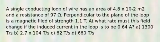 A single conducting loop of wire has an area of 4.8 x 10-2 m2 and a resistance of 97 Ω. Perpendicular to the plane of the loop is a magnetic filed of strength 1.1 T. At what rate must this field change if the induced current in the loop is to be 0.64 A? a) 1300 T/s b) 2.7 x 104 T/s c) 62 T/s d) 660 T/s