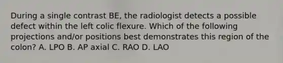 During a single contrast BE, the radiologist detects a possible defect within the left colic flexure. Which of the following projections and/or positions best demonstrates this region of the colon? A. LPO B. AP axial C. RAO D. LAO