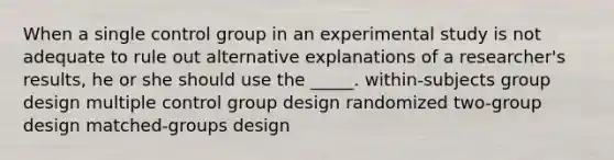 When a single control group in an experimental study is not adequate to rule out alternative explanations of a researcher's results, he or she should use the _____. within-subjects group design multiple control group design randomized two-group design matched-groups design