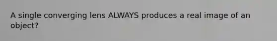 A single converging lens ALWAYS produces a real image of an object?