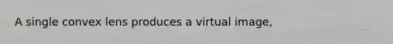 A single convex lens produces a virtual image,