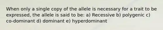 When only a single copy of the allele is necessary for a trait to be expressed, the allele is said to be: a) Recessive b) polygenic c) co-dominant d) dominant e) hyperdominant