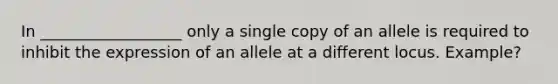 In __________________ only a single copy of an allele is required to inhibit the expression of an allele at a different locus. Example?