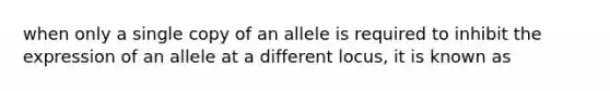 when only a single copy of an allele is required to inhibit the expression of an allele at a different locus, it is known as