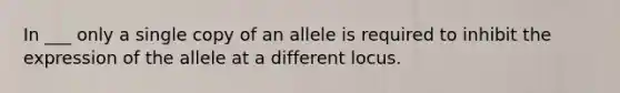 In ___ only a single copy of an allele is required to inhibit the expression of the allele at a different locus.