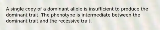 A single copy of a dominant allele is insufficient to produce the dominant trait. The phenotype is intermediate between the dominant trait and the recessive trait.