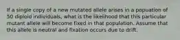 If a single copy of a new mutated allele arises in a popuation of 50 diploid individuals, what is the likelihood that this particular mutant allele will become fixed in that population. Assume that this allele is neutral and fixation occurs due to drift.