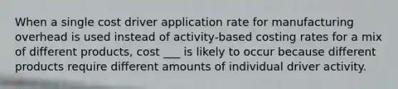 When a single cost driver application rate for manufacturing overhead is used instead of activity-based costing rates for a mix of different products, cost ___ is likely to occur because different products require different amounts of individual driver activity.