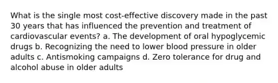 What is the single most cost-effective discovery made in the past 30 years that has influenced the prevention and treatment of cardiovascular events? a. The development of oral hypoglycemic drugs b. Recognizing the need to lower blood pressure in older adults c. Antismoking campaigns d. Zero tolerance for drug and alcohol abuse in older adults