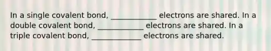 In a single covalent bond, ____________ electrons are shared. In a double covalent bond, ____________ electrons are shared. In a triple covalent bond, _____________ electrons are shared.