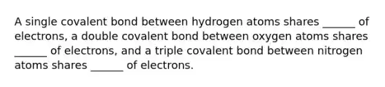 A single covalent bond between hydrogen atoms shares ______ of electrons, a double covalent bond between oxygen atoms shares ______ of electrons, and a triple covalent bond between nitrogen atoms shares ______ of electrons.