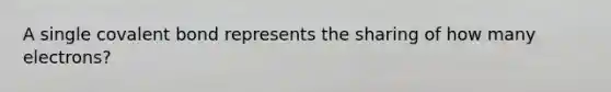 A single covalent bond represents the sharing of how many electrons?