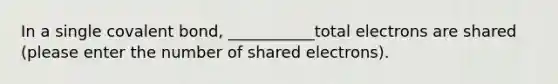 In a single covalent bond, ___________total electrons are shared (please enter the number of shared electrons).