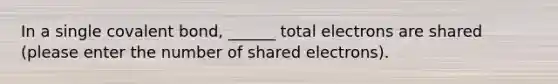 In a single covalent bond, ______ total electrons are shared (please enter the number of shared electrons).