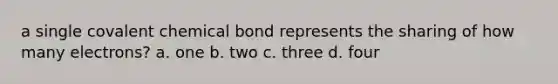 a single covalent chemical bond represents the sharing of how many electrons? a. one b. two c. three d. four