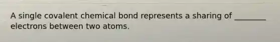 A single covalent chemical bond represents a sharing of ________ electrons between two atoms.