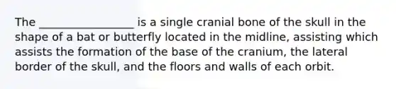 The _________________ is a single cranial bone of the skull in the shape of a bat or butterfly located in the midline, assisting which assists the formation of the base of the cranium, the lateral border of the skull, and the floors and walls of each orbit.