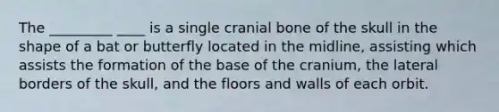 The _________ ____ is a single cranial bone of the skull in the shape of a bat or butterfly located in the midline, assisting which assists the formation of the base of the cranium, the lateral borders of the skull, and the floors and walls of each orbit.