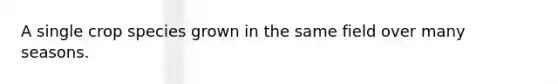 A single crop species grown in the same field over many seasons.
