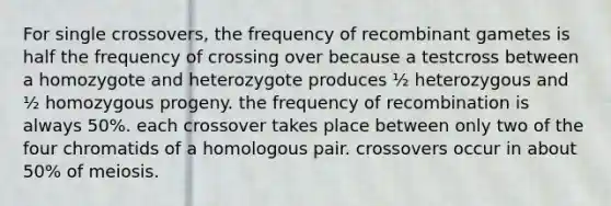 For single crossovers, the frequency of recombinant gametes is half the frequency of crossing over because a testcross between a homozygote and heterozygote produces ½ heterozygous and ½ homozygous progeny. the frequency of recombination is always 50%. each crossover takes place between only two of the four chromatids of a homologous pair. crossovers occur in about 50% of meiosis.