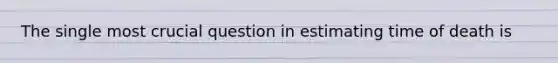 The single most crucial question in estimating time of death is