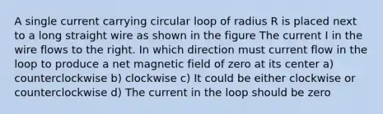 A single current carrying circular loop of radius R is placed next to a long straight wire as shown in the figure The current I in the wire flows to the right. In which direction must current flow in the loop to produce a net magnetic field of zero at its center a) counterclockwise b) clockwise c) It could be either clockwise or counterclockwise d) The current in the loop should be zero