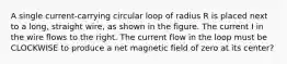 A single current-carrying circular loop of radius R is placed next to a long, straight wire, as shown in the figure. The current I in the wire flows to the right. The current flow in the loop must be CLOCKWISE to produce a net magnetic field of zero at its center?