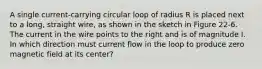 A single current-carrying circular loop of radius R is placed next to a long, straight wire, as shown in the sketch in Figure 22-6. The current in the wire points to the right and is of magnitude I. In which direction must current flow in the loop to produce zero magnetic field at its center?