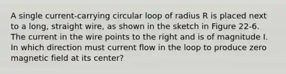 A single current-carrying circular loop of radius R is placed next to a long, straight wire, as shown in the sketch in Figure 22-6. The current in the wire points to the right and is of magnitude I. In which direction must current flow in the loop to produce zero magnetic field at its center?