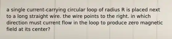 a single current-carrying circular loop of radius R is placed next to a long straight wire. the wire points to the right. in which direction must current flow in the loop to produce zero magnetic field at its center?