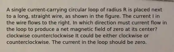 A single current-carrying circular loop of radius R is placed next to a long, straight wire, as shown in the figure. The current I in the wire flows to the right. In which direction must current flow in the loop to produce a net magnetic field of zero at its center? clockwise counterclockwise It could be either clockwise or counterclockwise. The current in the loop should be zero.