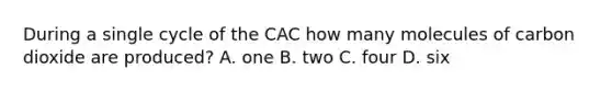 During a single cycle of the CAC how many molecules of carbon dioxide are produced? A. one B. two C. four D. six