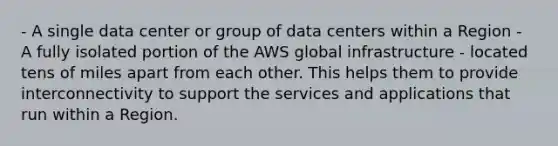 - A single data center or group of data centers within a Region - A fully isolated portion of the AWS global infrastructure - located tens of miles apart from each other. This helps them to provide interconnectivity to support the services and applications that run within a Region.