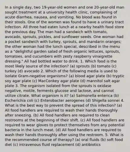 In a single day, two 19-year-old women and one 20-year-old man sought treatment at a university health clinic, complaining of acute diarrhea, nausea, and vomiting. No blood was found in their stools. One of the women was found to have a urinary tract infection. All three had eaten lunch at a nearby health food store the previous day. The man had a sandwich with tomato, avocado, sprouts, pickles, and sunflower seeds. One woman had a pocket sandwich with turkey, sprouts, and mandarin oranges; the other woman had the lunch special, described in the menu as a "delightful garden salad of fresh organic lettuces, sprouts, tomatoes, and cucumbers with zesty raspberry vinaigrette dressing." All had bottled water to drink. 1. Which food is the most likely source of the infection? (a) sprouts (b) tomato (c) turkey (d) avocado 2. Which of the following media is used to isolate Gram-negative organisms? (a) blood agar plate (b) tryptic soy agar plate (c) MacConkey agar plate (d) mannitol salt agar plate 3. The organism isolated from the sprouts is oxidase negative, motile, ferments glucose and lactose, and cannot utilize citrate. What organism is it? (a) Salmonella enterica (b) Escherichia coli (c) Enterobacter aerogenes (d) Shigella sonnei 4. What is the best way to prevent the spread of this infection? (a) All food handlers are required to wash their hands thoroughly after sneezing. (b) All food handlers are required to clean restrooms at the beginning of their shift. (c) All food handlers are required to wear gloves to protect themselves from any potential bacteria in the lunch meat. (d) All food handlers are required to wash their hands thoroughly after using the restroom. 5. What is the recommended course of therapy? (a) oral fluids (b) soft food diet (c) intravenous fluid replacement (d) antibiotics