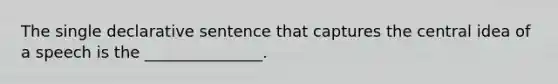 The single declarative sentence that captures the central idea of a speech is the _______________.