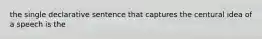 the single declarative sentence that captures the centural idea of a speech is the