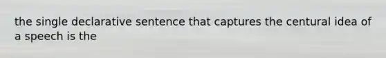 the single declarative sentence that captures the centural idea of a speech is the