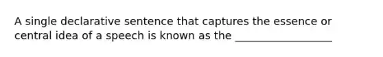 A single declarative sentence that captures the essence or central idea of a speech is known as the __________________