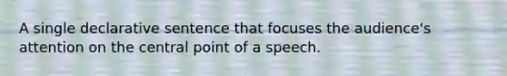 A single declarative sentence that focuses the audience's attention on the central point of a speech.