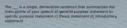 The ___ is a single, declarative sentence that summarizes the main points of your speech a) general purpose statement b) specific purpose statement c) thesis statement d) introductory statement