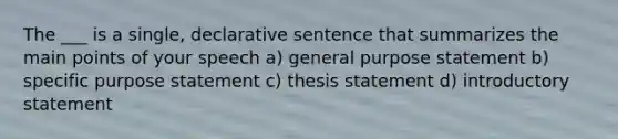 The ___ is a single, declarative sentence that summarizes the main points of your speech a) general purpose statement b) specific purpose statement c) thesis statement d) introductory statement