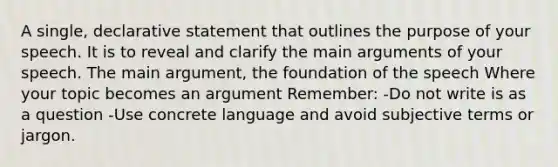 A single, declarative statement that outlines the purpose of your speech. It is to reveal and clarify the main arguments of your speech. The main argument, the foundation of the speech Where your topic becomes an argument Remember: -Do not write is as a question -Use concrete language and avoid subjective terms or jargon.